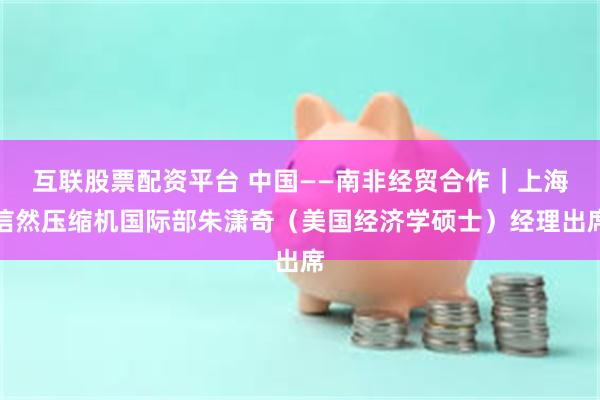 互联股票配资平台 中国——南非经贸合作|上海信然压缩机国际部朱潇奇(美国经济学硕士)经理出席