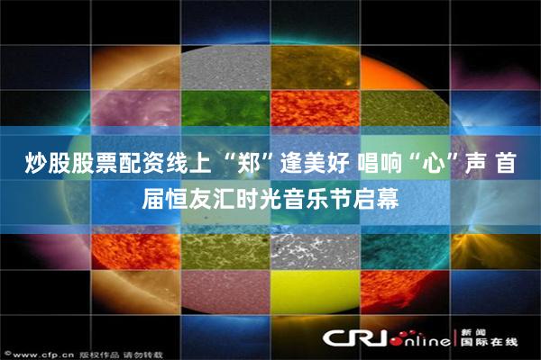炒股股票配资线上 “郑”逢美好 唱响“心”声 首届恒友汇时光音乐节启幕