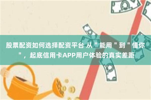 股票配资如何选择配资平台 从＂能用＂到＂懂你＂，起底信用卡APP用户体验的真实差距