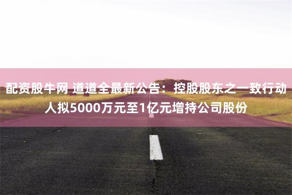配资股牛网 道道全最新公告:控股股东之一致行动人拟5000万元至1亿元增持公司股份