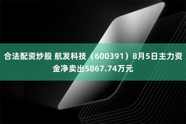 合法配资炒股 航发科技（600391）8月5日主力资金净卖出5867.74万元