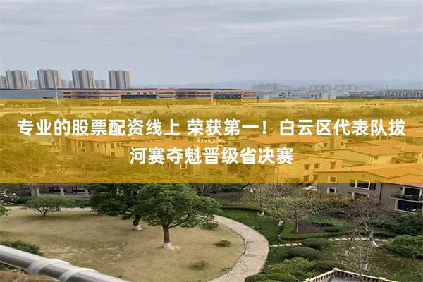 专业的股票配资线上 荣获第一！白云区代表队拔河赛夺魁晋级省决赛