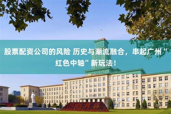 股票配资公司的风险 历史与潮流融合，串起广州“红色中轴”新玩法！