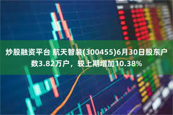 炒股融资平台 航天智装(300455)6月30日股东户数3.82万户，较上期增加10.38%