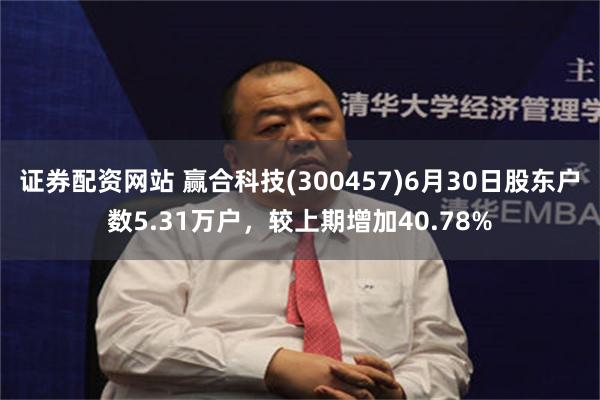 证券配资网站 赢合科技(300457)6月30日股东户数5.31万户，较上期增加40.78%