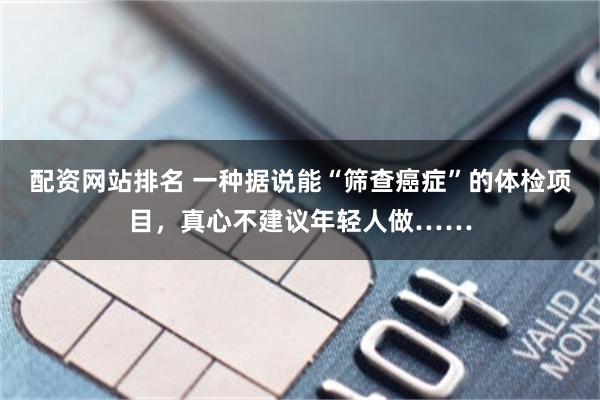 配资网站排名 一种据说能“筛查癌症”的体检项目，真心不建议年轻人做……