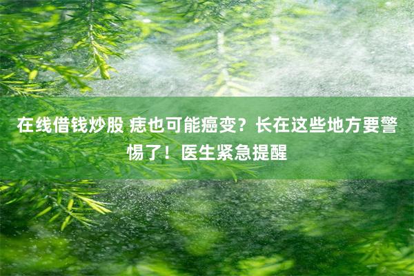 在线借钱炒股 痣也可能癌变？长在这些地方要警惕了！医生紧急提醒