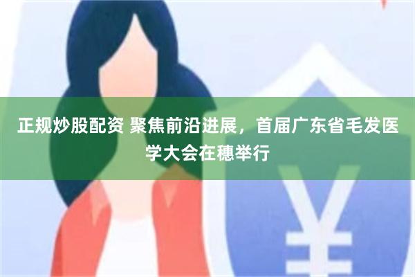 正规炒股配资 聚焦前沿进展,首届广东省毛发医学大会在穗举行