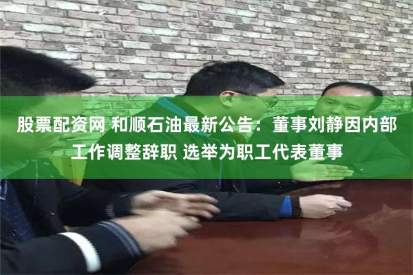 股票配资网 和顺石油最新公告：董事刘静因内部工作调整辞职 选举为职工代表董事