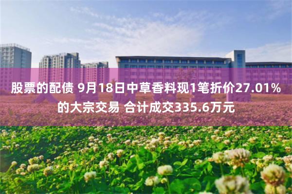 股票的配债 9月18日中草香料现1笔折价27.01%的大宗交易 合计成交335.6万元