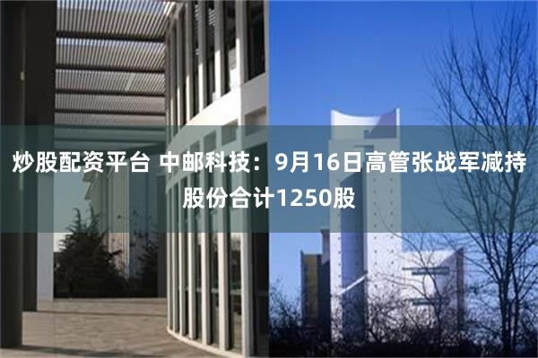 炒股配资平台 中邮科技：9月16日高管张战军减持股份合计1250股