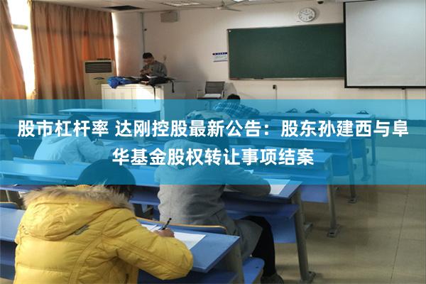 股市杠杆率 达刚控股最新公告：股东孙建西与阜华基金股权转让事项结案