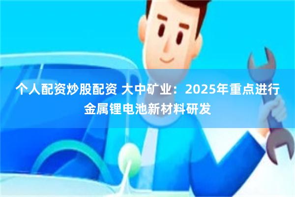 个人配资炒股配资 大中矿业：2025年重点进行金属锂电池新材料研发