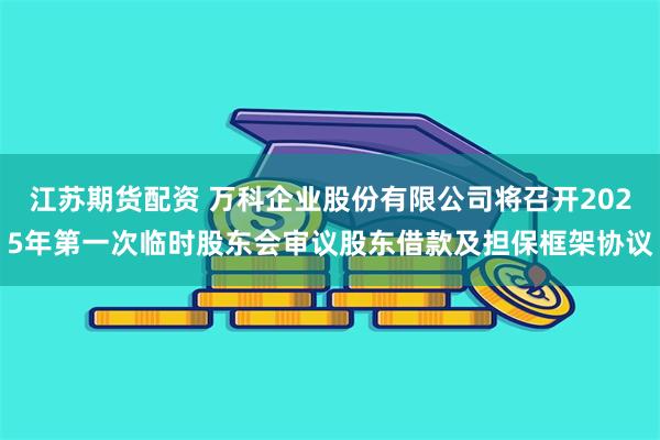 江苏期货配资 万科企业股份有限公司将召开2025年第一次临时股东会审议股东借款及担保框架协议