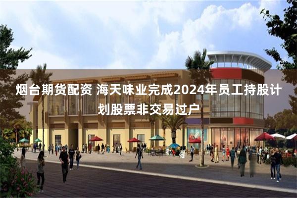 烟台期货配资 海天味业完成2024年员工持股计划股票非交易过户
