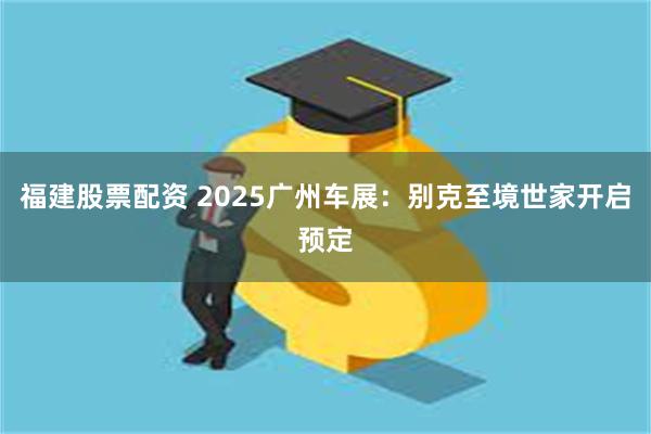 福建股票配资 2025广州车展：别克至境世家开启预定