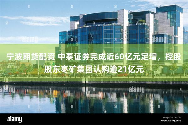 宁波期货配资 中泰证券完成近60亿元定增，控股股东枣矿集团认购逾21亿元