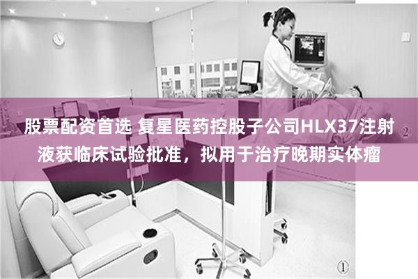 股票配资首选 复星医药控股子公司HLX37注射液获临床试验批准，拟用于治疗晚期实体瘤