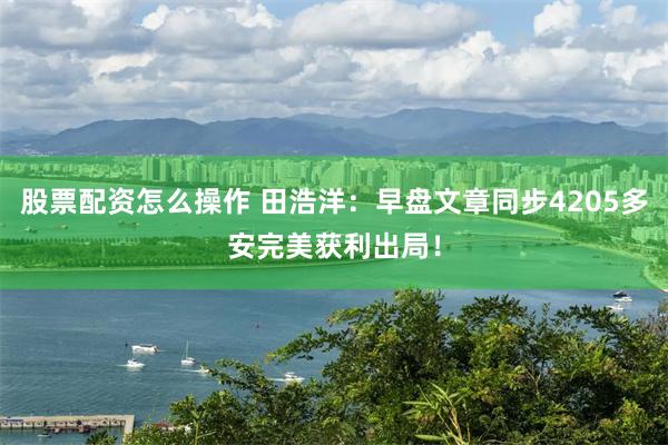 股票配资怎么操作 田浩洋：早盘文章同步4205多安完美获利出局！