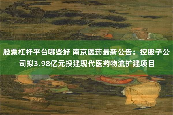 股票杠杆平台哪些好 南京医药最新公告：控股子公司拟3.98亿元投建现代医药物流扩建项目
