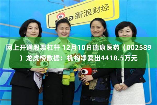 网上开通股票杠杆 12月10日瑞康医药（002589）龙虎榜数据：机构净卖出4418.5万元