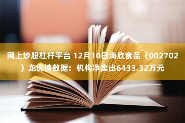 网上炒股杠杆平台 12月10日海欣食品（002702）龙虎榜数据：机构净卖出6433.32万元