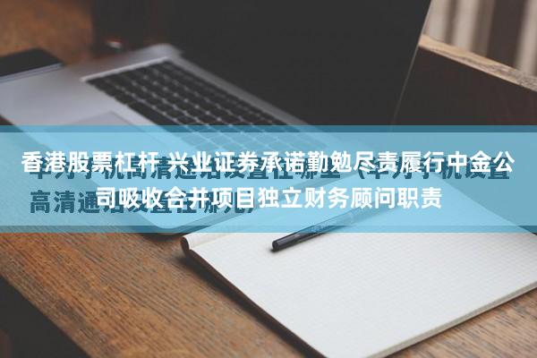 香港股票杠杆 兴业证券承诺勤勉尽责履行中金公司吸收合并项目独立财务顾问职责