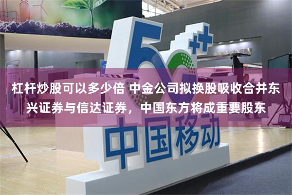 杠杆炒股可以多少倍 中金公司拟换股吸收合并东兴证券与信达证券,中国东方将成重要股东