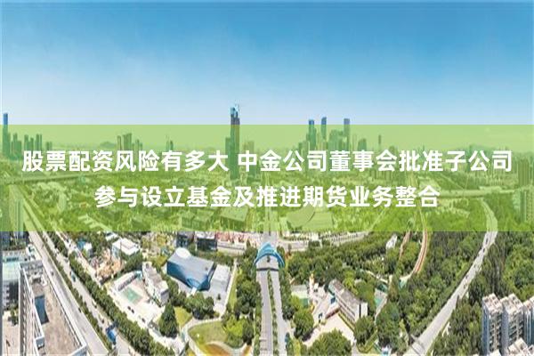 股票配资风险有多大 中金公司董事会批准子公司参与设立基金及推进期货业务整合