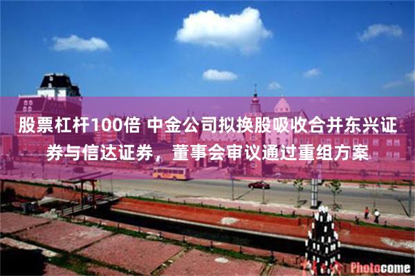 股票杠杆100倍 中金公司拟换股吸收合并东兴证券与信达证券,董事会审议通过重组方案