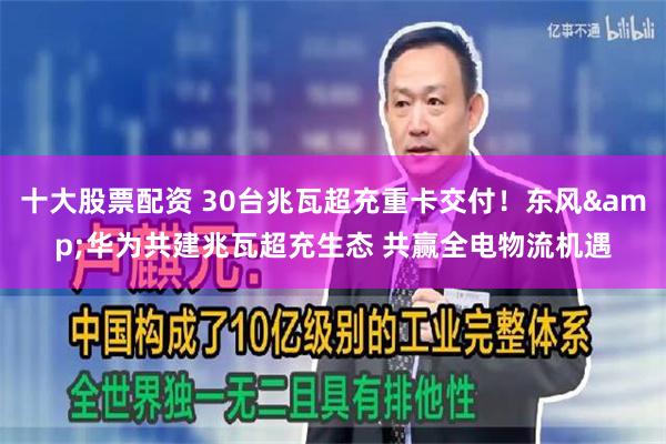十大股票配资 30台兆瓦超充重卡交付！东风&华为共建兆瓦超充生态 共赢全电物流机遇