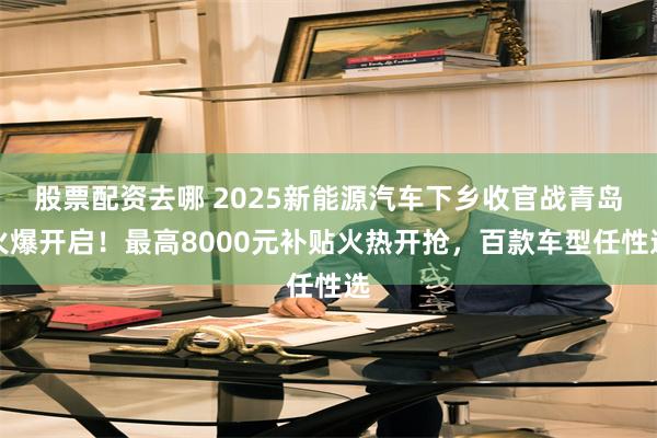 股票配资去哪 2025新能源汽车下乡收官战青岛火爆开启！最高8000元补贴火热开抢，百款车型任性选