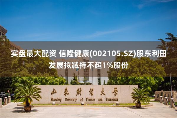 实盘最大配资 信隆健康(002105.SZ)股东利田发展拟减持不超1%股份