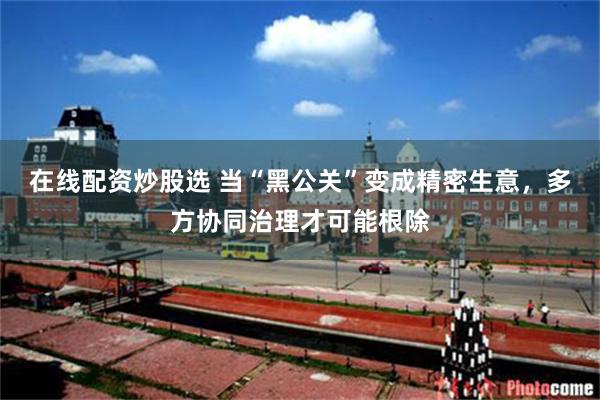 在线配资炒股选 当“黑公关”变成精密生意，多方协同治理才可能根除