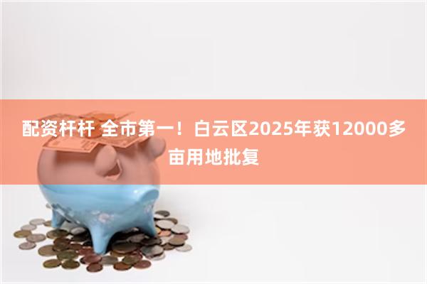 配资杆杆 全市第一！白云区2025年获12000多亩用地批复