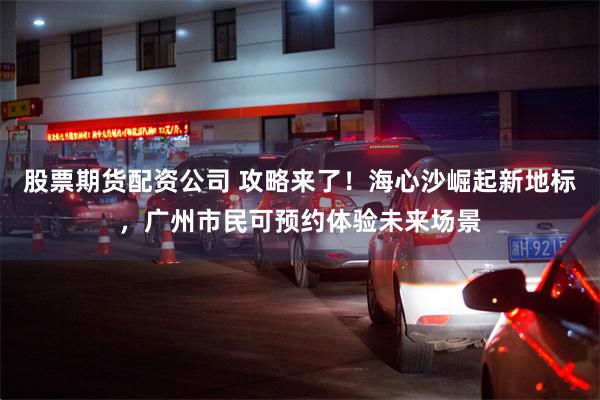 股票期货配资公司 攻略来了！海心沙崛起新地标，广州市民可预约体验未来场景