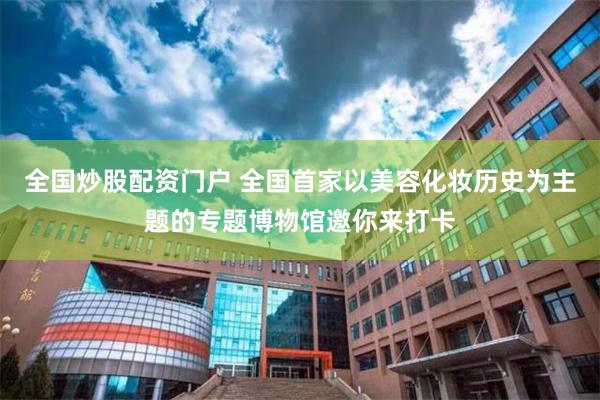 全国炒股配资门户 全国首家以美容化妆历史为主题的专题博物馆邀你来打卡
