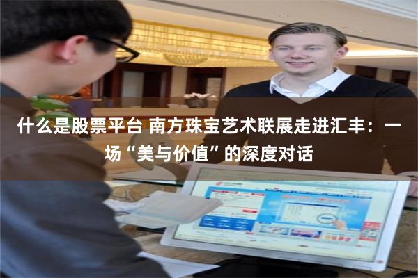 什么是股票平台 南方珠宝艺术联展走进汇丰：一场“美与价值”的深度对话