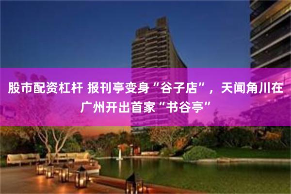 股市配资杠杆 报刊亭变身“谷子店”，天闻角川在广州开出首家“书谷亭”