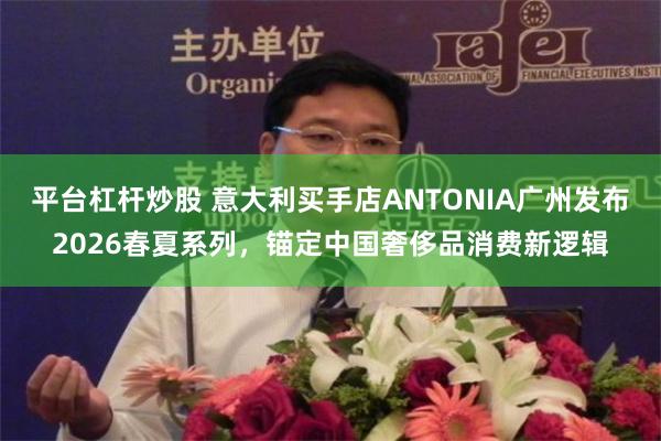 平台杠杆炒股 意大利买手店ANTONIA广州发布2026春夏系列，锚定中国奢侈品消费新逻辑