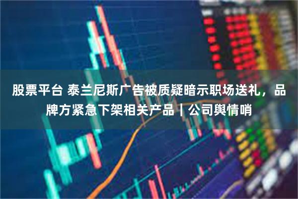 股票平台 泰兰尼斯广告被质疑暗示职场送礼，品牌方紧急下架相关产品｜公司舆情哨