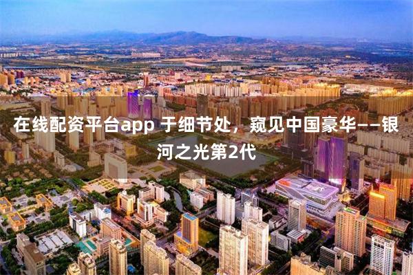 在线配资平台app 于细节处，窥见中国豪华——银河之光第2代
