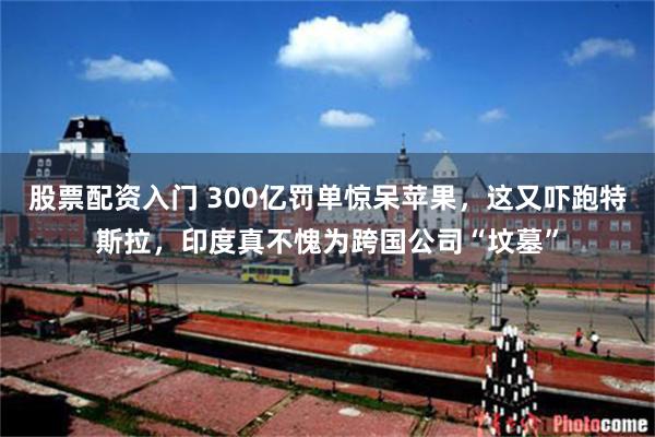 股票配资入门 300亿罚单惊呆苹果，这又吓跑特斯拉，印度真不愧为跨国公司“坟墓”