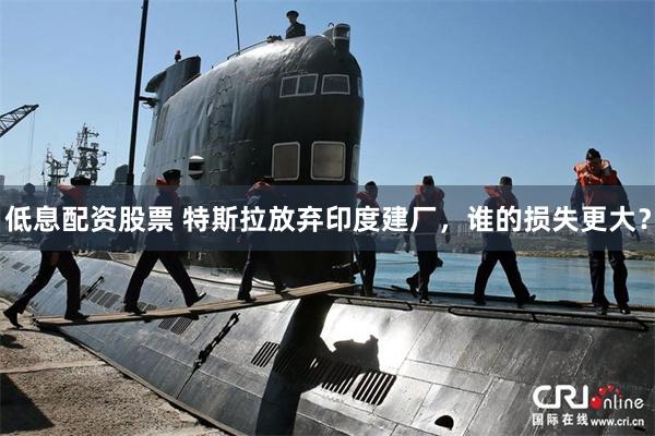 低息配资股票 特斯拉放弃印度建厂，谁的损失更大？