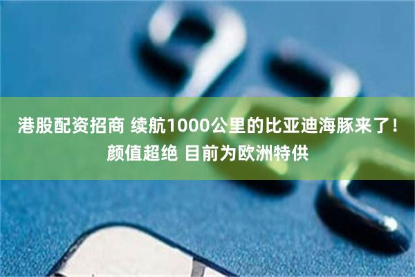 港股配资招商 续航1000公里的比亚迪海豚来了！颜值超绝 目前为欧洲特供