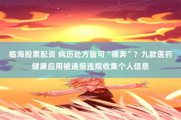 临海股票配资 病历处方皆可“裸奔”？九款医药健康应用被通报违规收集个人信息