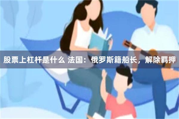 股票上杠杆是什么 法国：俄罗斯籍船长，解除羁押