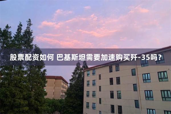 股票配资如何 巴基斯坦需要加速购买歼-35吗？