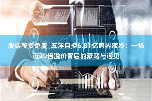 股票配资免费  五洋自控6.81亿跨界液冷：一场近20倍溢价背后的豪赌与远见
