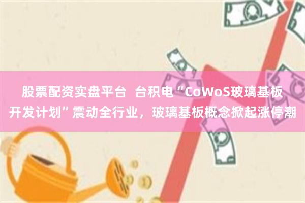 股票配资实盘平台  台积电“CoWoS玻璃基板开发计划”震动全行业，玻璃基板概念掀起涨停潮